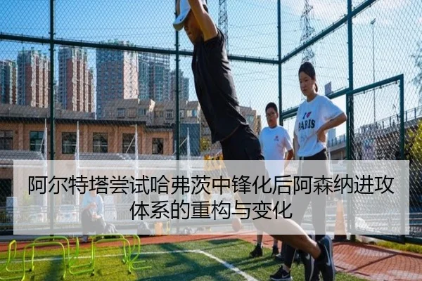 阿尔特塔尝试哈弗茨中锋化后阿森纳进攻体系的重构与变化