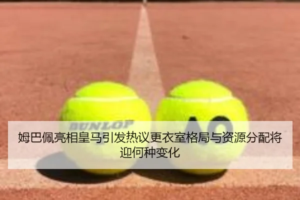 姆巴佩亮相皇马引发热议更衣室格局与资源分配将迎何种变化