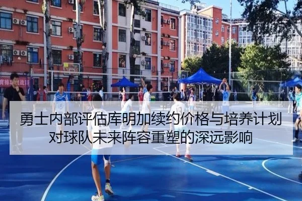 勇士内部评估库明加续约价格与培养计划对球队未来阵容重塑的深远影响