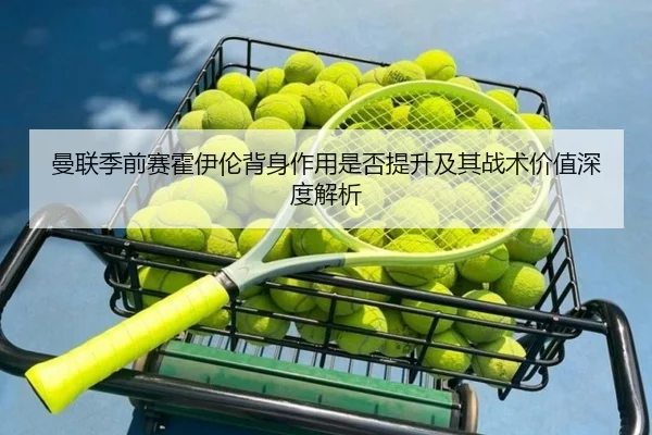 曼联季前赛霍伊伦背身作用是否提升及其战术价值深度解析