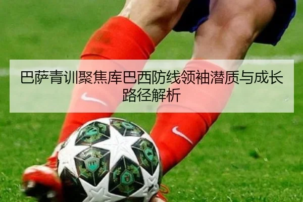 巴萨青训聚焦库巴西防线领袖潜质与成长路径解析