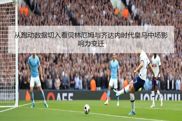 从跑动数据切入看贝林厄姆与齐达内时代皇马中场影响力变迁