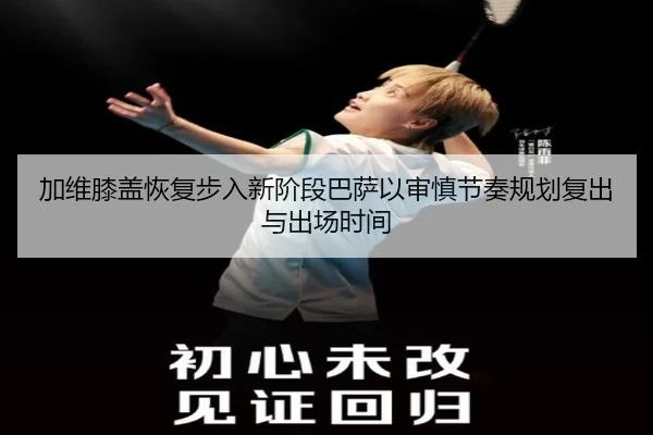 加维膝盖恢复步入新阶段巴萨以审慎节奏规划复出与出场时间